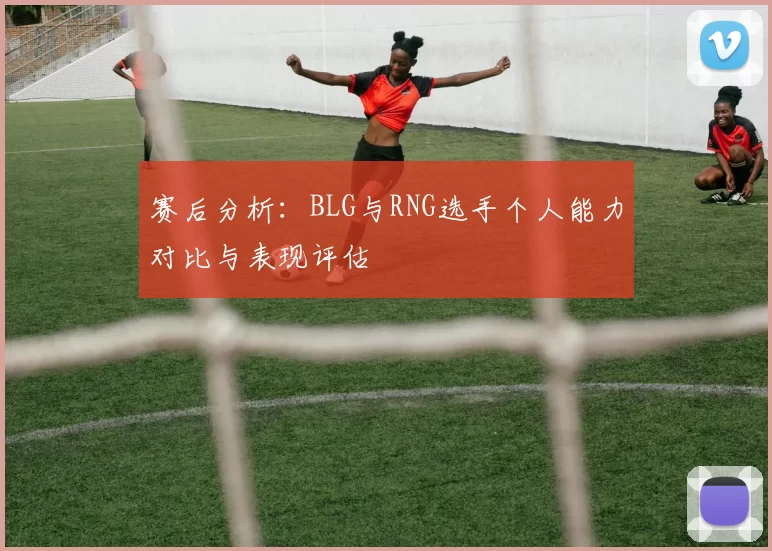 赛后分析：BLG与RNG选手个人能力对比与表现评估