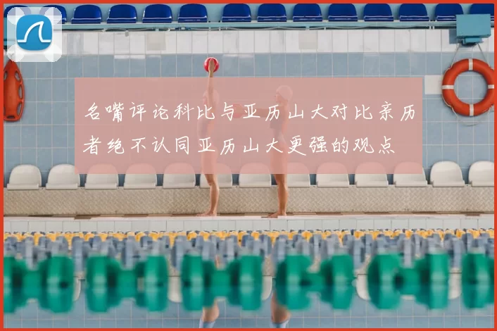名嘴评论科比与亚历山大对比亲历者绝不认同亚历山大更强的观点