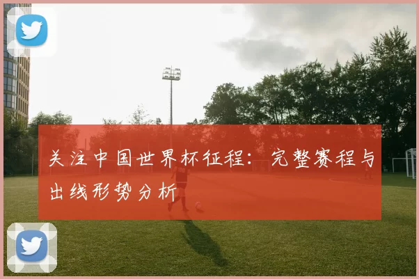 关注中国世界杯征程:完整赛程与出线形势分析