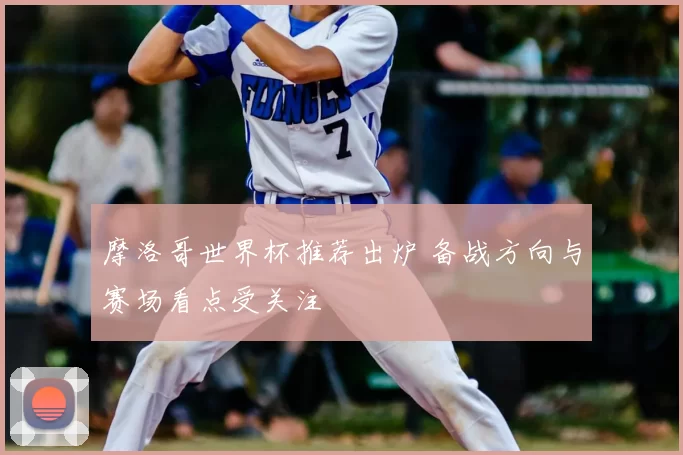 摩洛哥世界杯推荐出炉 备战方向与赛场看点受关注