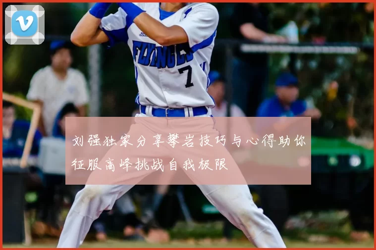 刘强独家分享攀岩技巧与心得助你征服高峰挑战自我极限