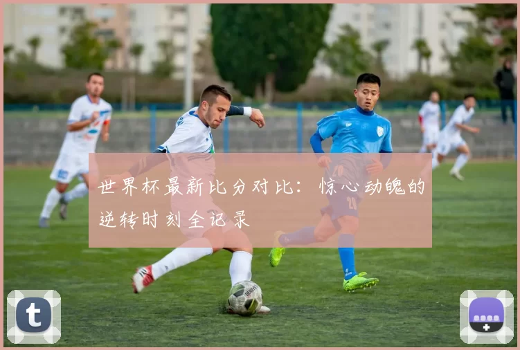 世界杯最新比分对比:惊心动魄的逆转时刻全记录