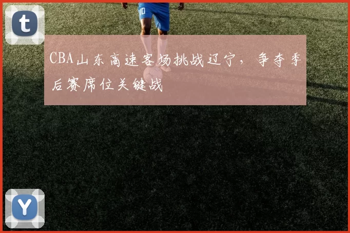 CBA山东高速客场挑战辽宁，争夺季后赛席位关键战