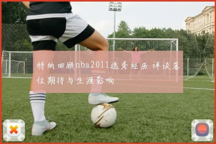 特纳回顾nba2011选秀经历 详谈落位期待与生涯影响