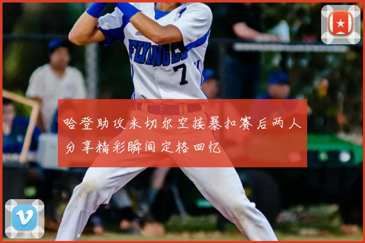 哈登助攻米切尔空接暴扣赛后两人分享精彩瞬间定格回忆