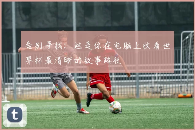 告别寻找：这是你在电脑上收看世界杯最清晰的故事路径