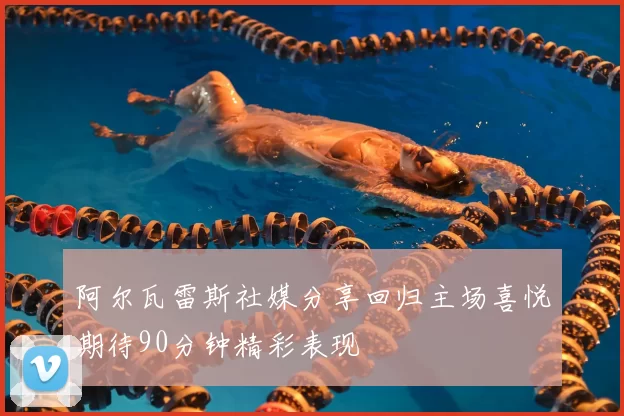 阿尔瓦雷斯社媒分享回归主场喜悦期待90分钟精彩表现