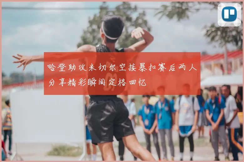 哈登助攻米切尔空接暴扣赛后两人分享精彩瞬间定格回忆