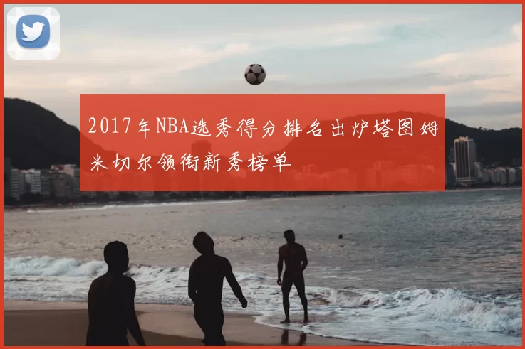 2017年NBA选秀得分排名出炉塔图姆米切尔领衔新秀榜单