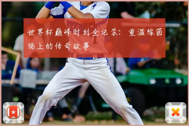 世界杯巅峰时刻全记录:重温绿茵场上的传奇故事