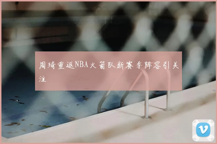 周琦重返NBA火箭队新赛季阵容引关注