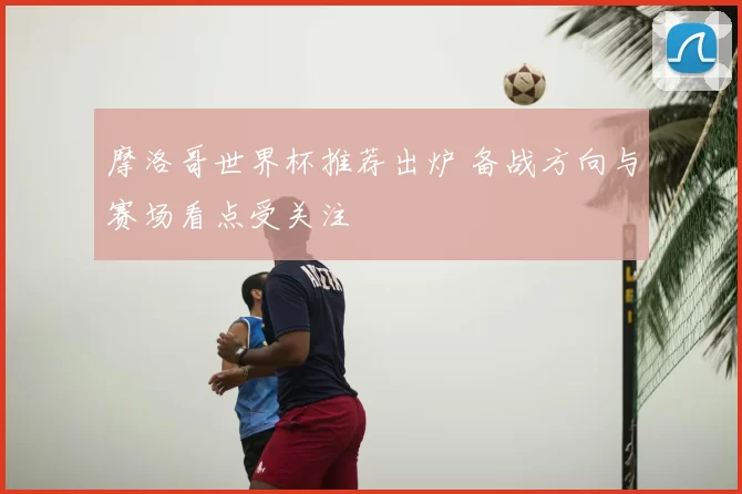 摩洛哥世界杯推荐出炉 备战方向与赛场看点受关注
