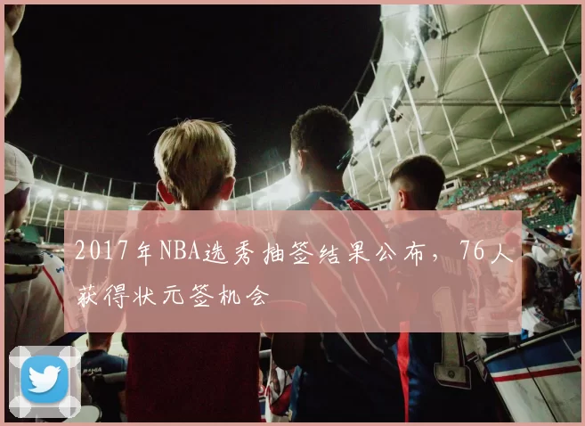 2017年NBA选秀抽签结果公布，76人获得状元签机会