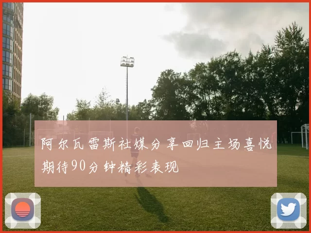 阿尔瓦雷斯社媒分享回归主场喜悦期待90分钟精彩表现