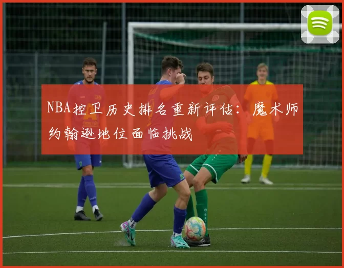 NBA控卫历史排名重新评估:魔术师约翰逊地位面临挑战
