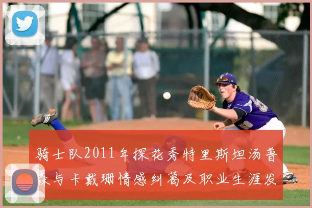 骑士队2011年探花秀特里斯坦汤普森与卡戴珊情感纠葛及职业生涯发展回顾