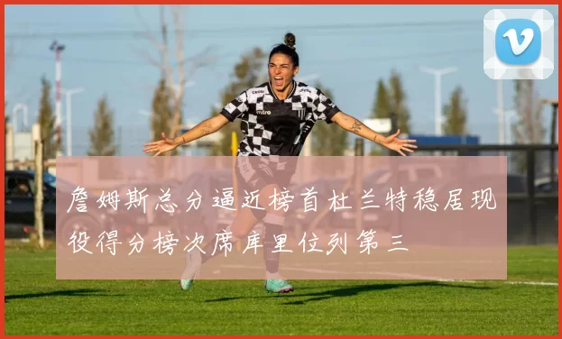詹姆斯总分逼近榜首杜兰特稳居现役得分榜次席库里位列第三