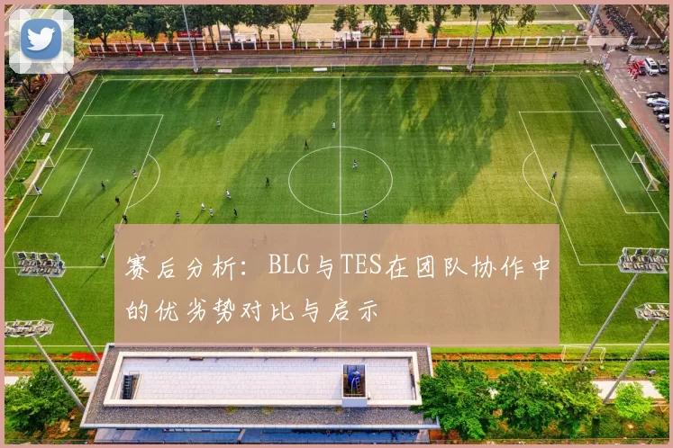 赛后分析：BLG与TES在团队协作中的优劣势对比与启示