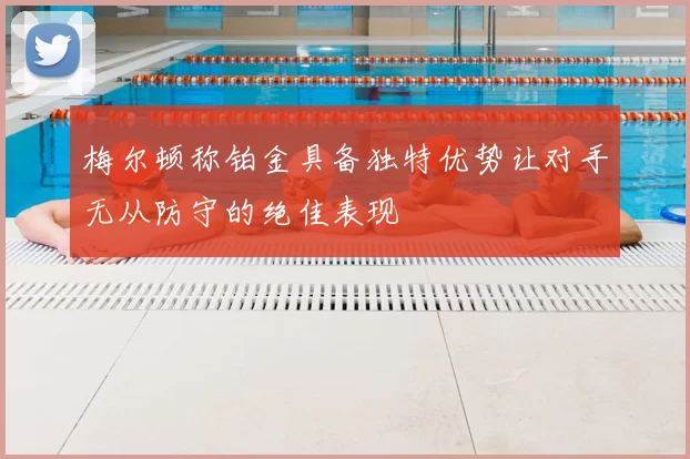 梅尔顿称铂金具备独特优势让对手无从防守的绝佳表现