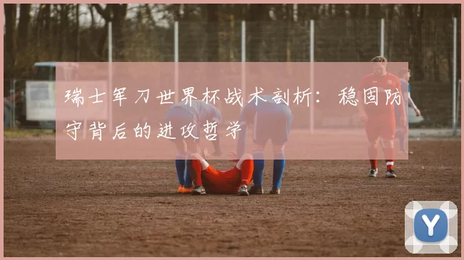 瑞士军刀世界杯战术剖析：稳固防守背后的进攻哲学