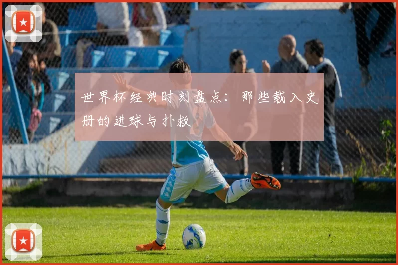 世界杯经典时刻盘点:那些载入史册的进球与扑救