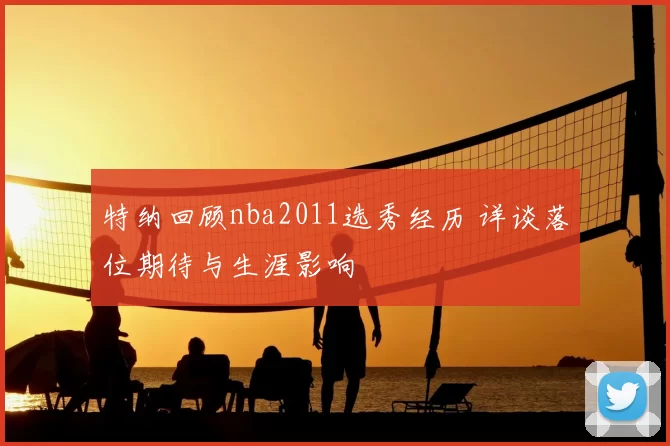 特纳回顾nba2011选秀经历 详谈落位期待与生涯影响