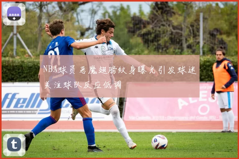 NBA球员恶魔翅膀纹身曝光引发球迷关注球队反应低调