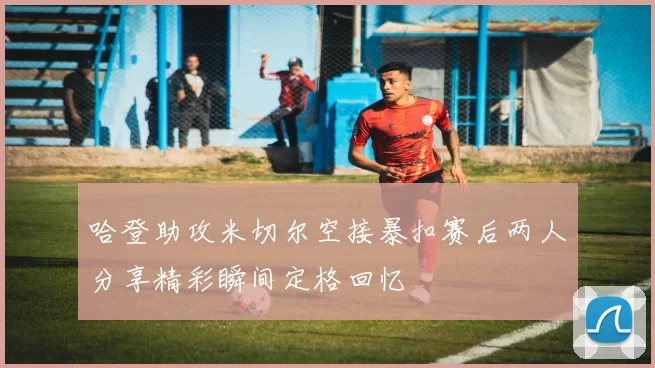哈登助攻米切尔空接暴扣赛后两人分享精彩瞬间定格回忆
