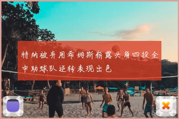 特纳被弃用希姆斯崭露头角四投全中助球队逆转表现出色