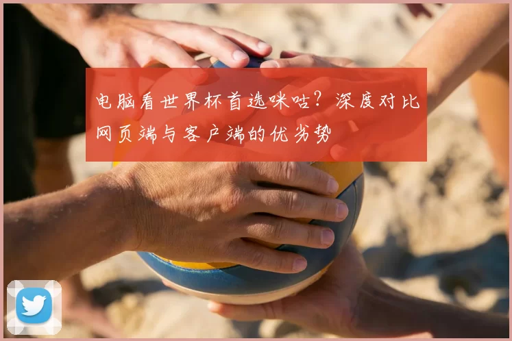 电脑看世界杯首选咪咕?深度对比网页端与客户端的优劣势