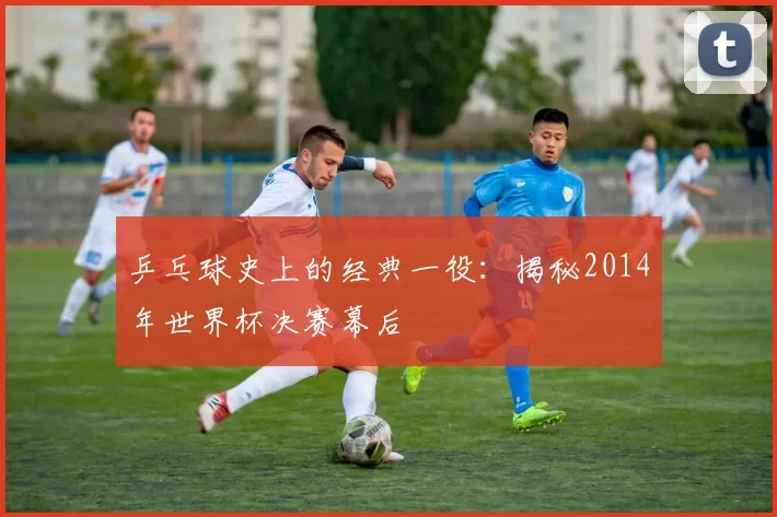乒乓球史上的经典一役：揭秘2014年世界杯决赛幕后
