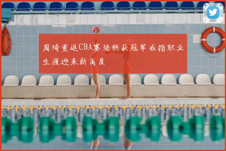 周琦重返CBA赛场斩获冠军戒指职业生涯迎来新高度