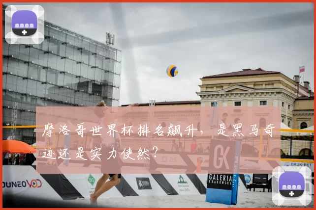 摩洛哥世界杯排名飙升，是黑马奇迹还是实力使然？