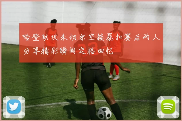 哈登助攻米切尔空接暴扣赛后两人分享精彩瞬间定格回忆