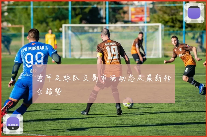 意甲足球队交易市场动态及最新转会趋势
