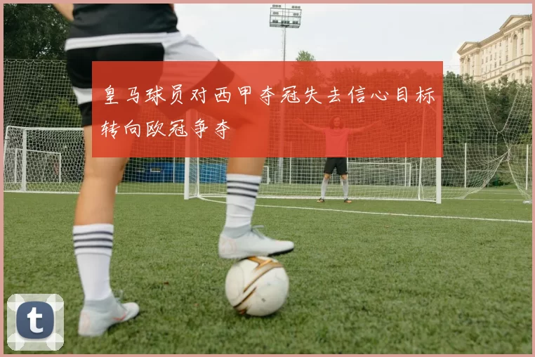 皇马球员对西甲夺冠失去信心目标转向欧冠争夺
