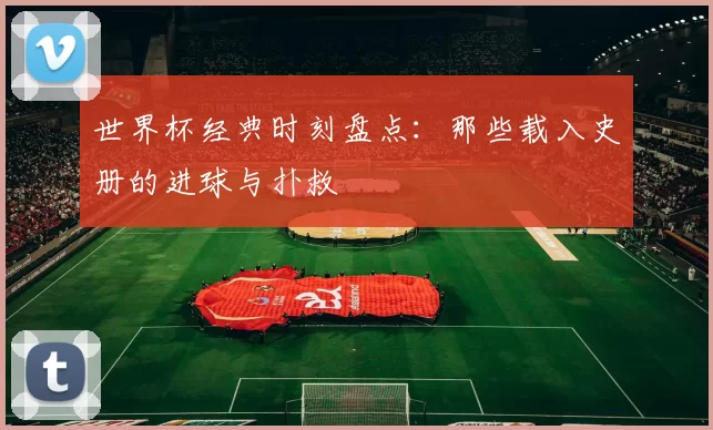 世界杯经典时刻盘点:那些载入史册的进球与扑救