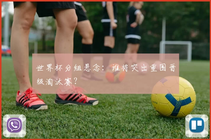 世界杯分组悬念：谁将突出重围晋级淘汰赛？