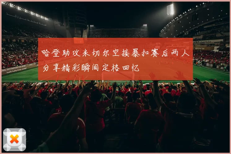 哈登助攻米切尔空接暴扣赛后两人分享精彩瞬间定格回忆
