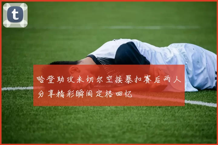 哈登助攻米切尔空接暴扣赛后两人分享精彩瞬间定格回忆