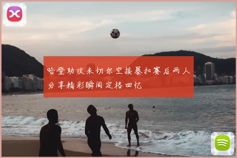 哈登助攻米切尔空接暴扣赛后两人分享精彩瞬间定格回忆