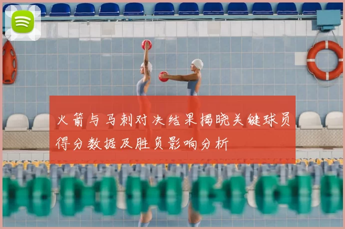 火箭与马刺对决结果揭晓关键球员得分数据及胜负影响分析