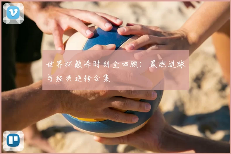 世界杯巅峰时刻全回顾:最燃进球与经典逆转合集