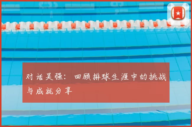 对话吴强:回顾排球生涯中的挑战与成就分享