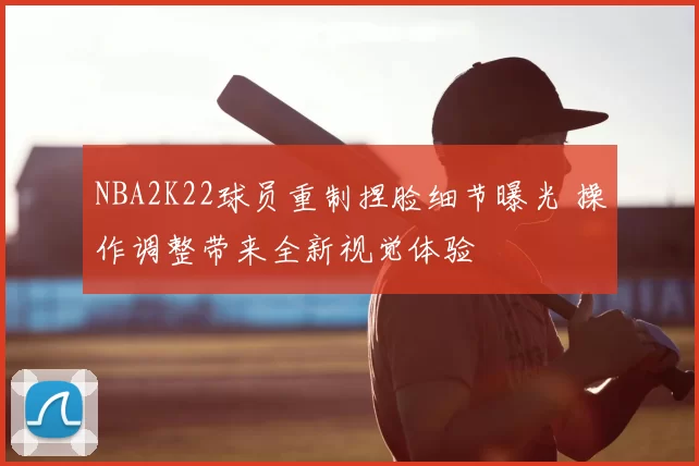 NBA2K22球员重制捏脸细节曝光 操作调整带来全新视觉体验