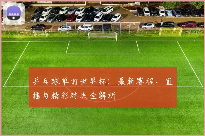 乒乓球单打世界杯：最新赛程、直播与精彩对决全解析