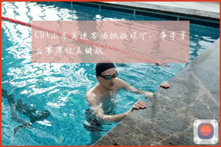 CBA山东高速客场挑战辽宁，争夺季后赛席位关键战