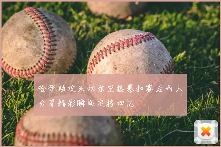 哈登助攻米切尔空接暴扣赛后两人分享精彩瞬间定格回忆