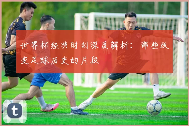 世界杯经典时刻深度解析:那些改变足球历史的片段