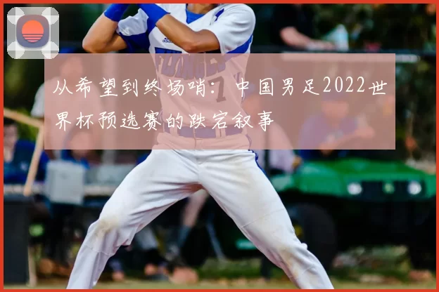 从希望到终场哨:中国男足2022世界杯预选赛的跌宕叙事